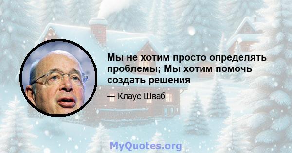 Мы не хотим просто определять проблемы; Мы хотим помочь создать решения