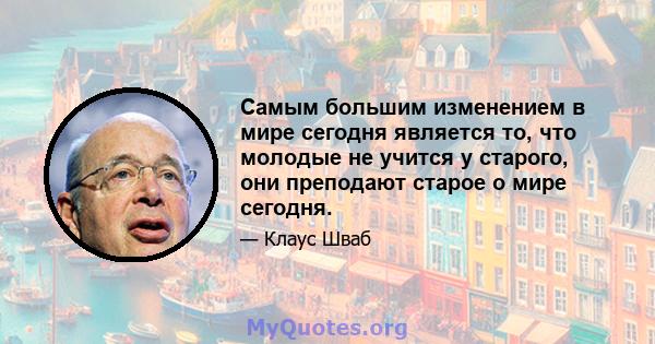 Самым большим изменением в мире сегодня является то, что молодые не учится у старого, они преподают старое о мире сегодня.