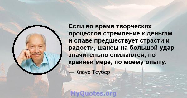 Если во время творческих процессов стремление к деньгам и славе предшествует страсти и радости, шансы на большой удар значительно снижаются, по крайней мере, по моему опыту.