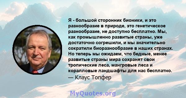 Я - большой сторонник бионики, и это разнообразие в природе, это генетическое разнообразие, не доступно бесплатно. Мы, как промышленно развитые страны, уже достаточно согрешили, и мы значительно сократили