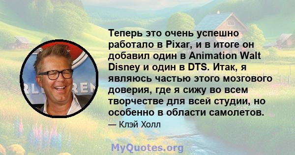 Теперь это очень успешно работало в Pixar, и в итоге он добавил один в Animation Walt Disney и один в DTS. Итак, я являюсь частью этого мозгового доверия, где я сижу во всем творчестве для всей студии, но особенно в