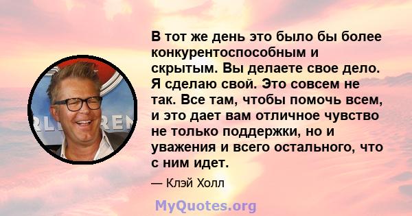 В тот же день это было бы более конкурентоспособным и скрытым. Вы делаете свое дело. Я сделаю свой. Это совсем не так. Все там, чтобы помочь всем, и это дает вам отличное чувство не только поддержки, но и уважения и