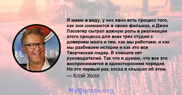 Я имею в виду, у них явно есть процесс того, как они снимаются в своих фильмах, и Джон Лассетер сыграл важную роль в реализации этого процесса для всех трех студий с доверием мозга и тем, как мы работаем, и как мы