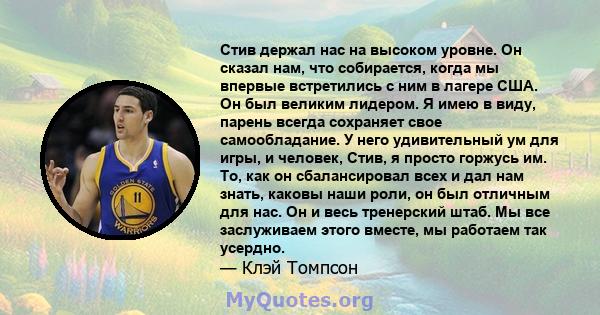 Стив держал нас на высоком уровне. Он сказал нам, что собирается, когда мы впервые встретились с ним в лагере США. Он был великим лидером. Я имею в виду, парень всегда сохраняет свое самообладание. У него удивительный