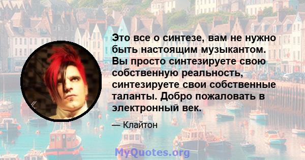 Это все о синтезе, вам не нужно быть настоящим музыкантом. Вы просто синтезируете свою собственную реальность, синтезируете свои собственные таланты. Добро пожаловать в электронный век.