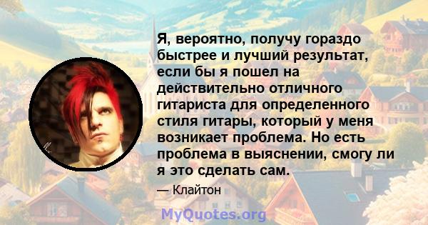 Я, вероятно, получу гораздо быстрее и лучший результат, если бы я пошел на действительно отличного гитариста для определенного стиля гитары, который у меня возникает проблема. Но есть проблема в выяснении, смогу ли я