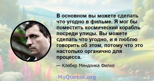 В основном вы можете сделать что угодно в фильме. Я мог бы поместить космический корабль посреди улицы. Вы можете сделать что угодно, и я люблю говорить об этом, потому что это настолько органично для процесса.