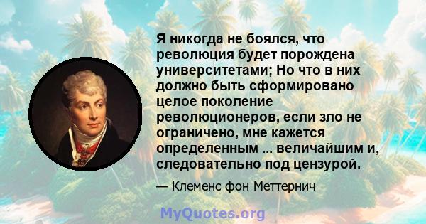 Я никогда не боялся, что революция будет порождена университетами; Но что в них должно быть сформировано целое поколение революционеров, если зло не ограничено, мне кажется определенным ... величайшим и, следовательно