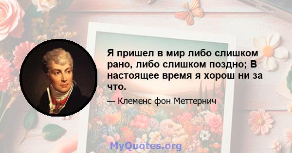 Я пришел в мир либо слишком рано, либо слишком поздно; В настоящее время я хорош ни за что.