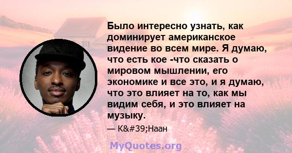 Было интересно узнать, как доминирует американское видение во всем мире. Я думаю, что есть кое -что сказать о мировом мышлении, его экономике и все это, и я думаю, что это влияет на то, как мы видим себя, и это влияет