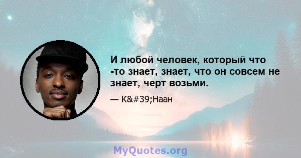 И любой человек, который что -то знает, знает, что он совсем не знает, черт возьми.