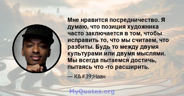 Мне нравится посредничество. Я думаю, что позиция художника часто заключается в том, чтобы исправить то, что мы считаем, что разбиты. Будь то между двумя культурами или двумя мыслями. Мы всегда пытаемся достичь, пытаясь 