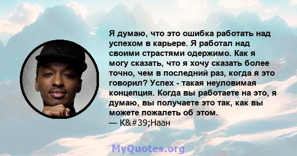 Я думаю, что это ошибка работать над успехом в карьере. Я работал над своими страстями одержимо. Как я могу сказать, что я хочу сказать более точно, чем в последний раз, когда я это говорил? Успех - такая неуловимая