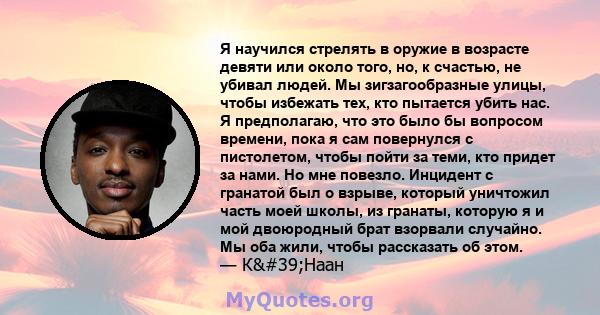 Я научился стрелять в оружие в возрасте девяти или около того, но, к счастью, не убивал людей. Мы зигзагообразные улицы, чтобы избежать тех, кто пытается убить нас. Я предполагаю, что это было бы вопросом времени, пока