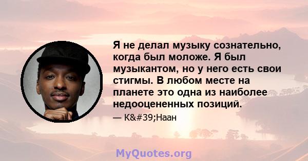 Я не делал музыку сознательно, когда был моложе. Я был музыкантом, но у него есть свои стигмы. В любом месте на планете это одна из наиболее недооцененных позиций.