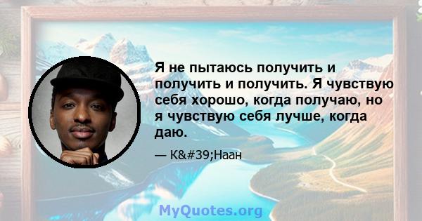 Я не пытаюсь получить и получить и получить. Я чувствую себя хорошо, когда получаю, но я чувствую себя лучше, когда даю.