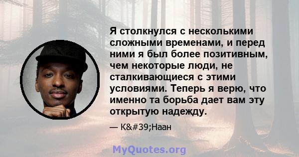 Я столкнулся с несколькими сложными временами, и перед ними я был более позитивным, чем некоторые люди, не сталкивающиеся с этими условиями. Теперь я верю, что именно та борьба дает вам эту открытую надежду.