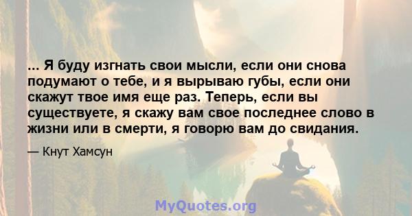 ... Я буду изгнать свои мысли, если они снова подумают о тебе, и я вырываю губы, если они скажут твое имя еще раз. Теперь, если вы существуете, я скажу вам свое последнее слово в жизни или в смерти, я говорю вам до