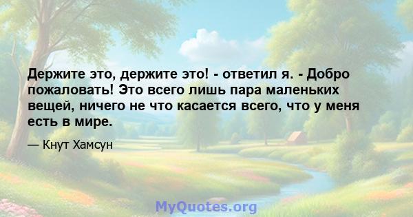 Держите это, держите это! - ответил я. - Добро пожаловать! Это всего лишь пара маленьких вещей, ничего не что касается всего, что у меня есть в мире.