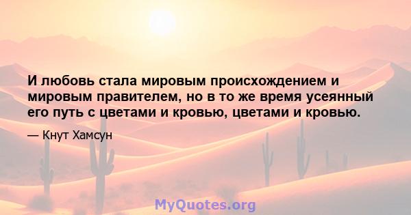 И любовь стала мировым происхождением и мировым правителем, но в то же время усеянный его путь с цветами и кровью, цветами и кровью.