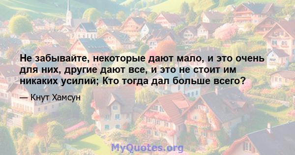 Не забывайте, некоторые дают мало, и это очень для них, другие дают все, и это не стоит им никаких усилий; Кто тогда дал больше всего?