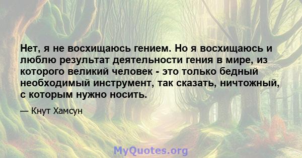 Нет, я не восхищаюсь гением. Но я восхищаюсь и люблю результат деятельности гения в мире, из которого великий человек - это только бедный необходимый инструмент, так сказать, ничтожный, с которым нужно носить.