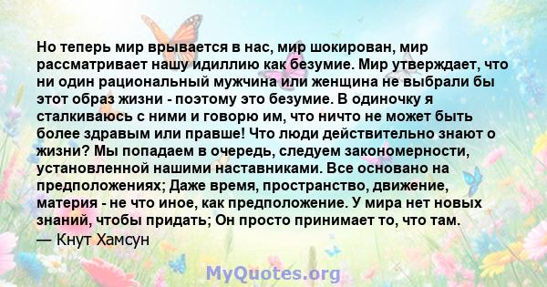 Но теперь мир врывается в нас, мир шокирован, мир рассматривает нашу идиллию как безумие. Мир утверждает, что ни один рациональный мужчина или женщина не выбрали бы этот образ жизни - поэтому это безумие. В одиночку я