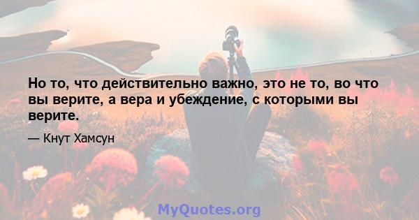 Но то, что действительно важно, это не то, во что вы верите, а вера и убеждение, с которыми вы верите.