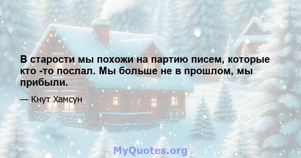 В старости мы похожи на партию писем, которые кто -то послал. Мы больше не в прошлом, мы прибыли.