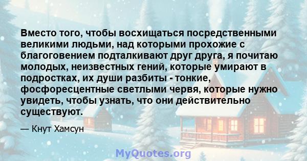 Вместо того, чтобы восхищаться посредственными великими людьми, над которыми прохожие с благоговением подталкивают друг друга, я почитаю молодых, неизвестных гений, которые умирают в подростках, их души разбиты -