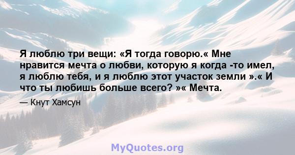 Я люблю три вещи: «Я тогда говорю.« Мне нравится мечта о любви, которую я когда -то имел, я люблю тебя, и я люблю этот участок земли ».« И что ты любишь больше всего? »« Мечта.