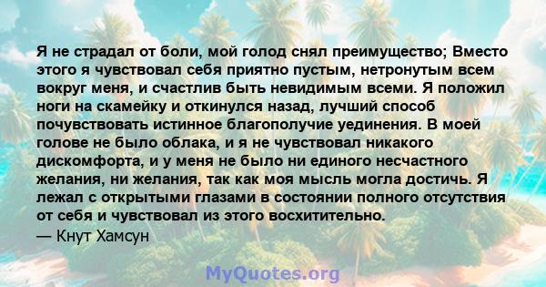 Я не страдал от боли, мой голод снял преимущество; Вместо этого я чувствовал себя приятно пустым, нетронутым всем вокруг меня, и счастлив быть невидимым всеми. Я положил ноги на скамейку и откинулся назад, лучший способ 