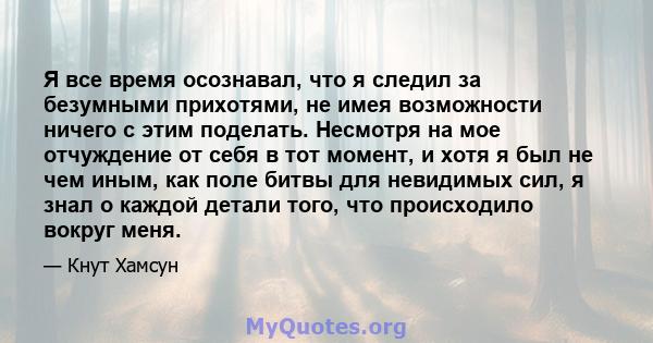 Я все время осознавал, что я следил за безумными прихотями, не имея возможности ничего с этим поделать. Несмотря на мое отчуждение от себя в тот момент, и хотя я был не чем иным, как поле битвы для невидимых сил, я знал 