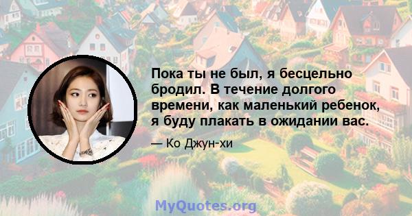 Пока ты не был, я бесцельно бродил. В течение долгого времени, как маленький ребенок, я буду плакать в ожидании вас.