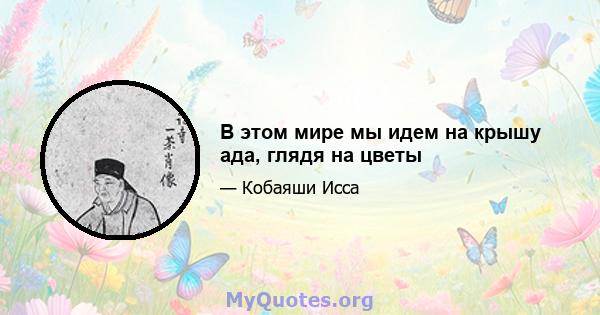 В этом мире мы идем на крышу ада, глядя на цветы