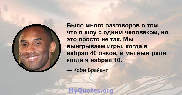 Было много разговоров о том, что я шоу с одним человеком, но это просто не так. Мы выигрываем игры, когда я набрал 40 очков, и мы выиграли, когда я набрал 10.