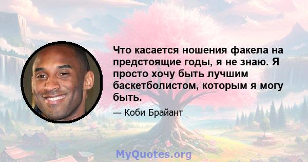 Что касается ношения факела на предстоящие годы, я не знаю. Я просто хочу быть лучшим баскетболистом, которым я могу быть.