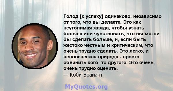 Голод [к успеху] одинаково, независимо от того, что вы делаете. Это как неутолимая жажда, чтобы узнать больше или чувствовать, что вы могли бы сделать больше, и, если быть жестоко честным и критическим, что очень трудно 