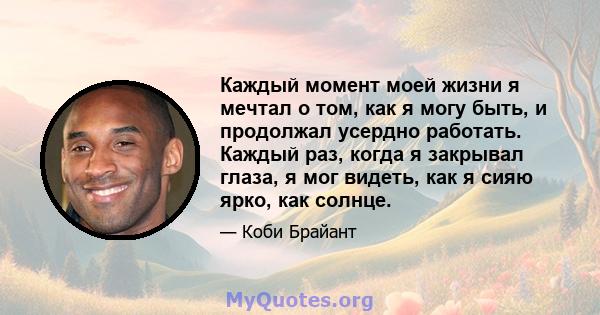 Каждый момент моей жизни я мечтал о том, как я могу быть, и продолжал усердно работать. Каждый раз, когда я закрывал глаза, я мог видеть, как я сияю ярко, как солнце.