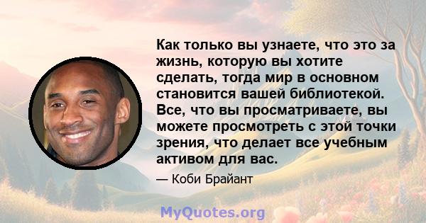 Как только вы узнаете, что это за жизнь, которую вы хотите сделать, тогда мир в основном становится вашей библиотекой. Все, что вы просматриваете, вы можете просмотреть с этой точки зрения, что делает все учебным