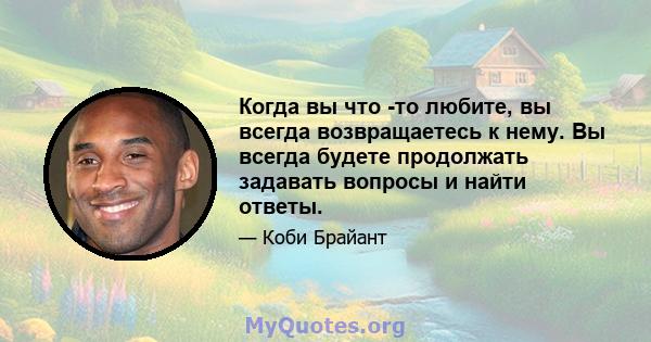 Когда вы что -то любите, вы всегда возвращаетесь к нему. Вы всегда будете продолжать задавать вопросы и найти ответы.