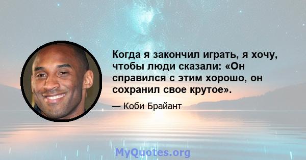 Когда я закончил играть, я хочу, чтобы люди сказали: «Он справился с этим хорошо, он сохранил свое крутое».