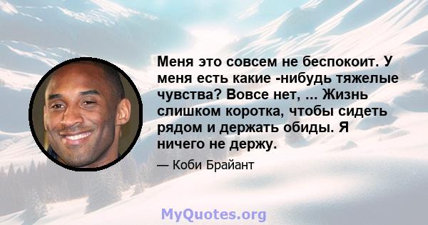 Меня это совсем не беспокоит. У меня есть какие -нибудь тяжелые чувства? Вовсе нет, ... Жизнь слишком коротка, чтобы сидеть рядом и держать обиды. Я ничего не держу.