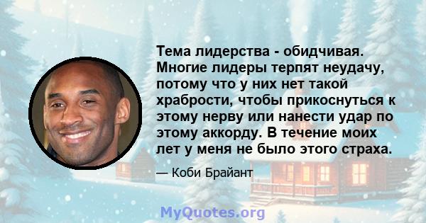 Тема лидерства - обидчивая. Многие лидеры терпят неудачу, потому что у них нет такой храбрости, чтобы прикоснуться к этому нерву или нанести удар по этому аккорду. В течение моих лет у меня не было этого страха.