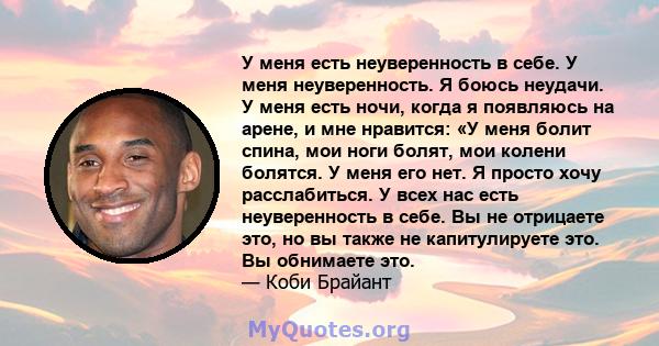 У меня есть неуверенность в себе. У меня неуверенность. Я боюсь неудачи. У меня есть ночи, когда я появляюсь на арене, и мне нравится: «У меня болит спина, мои ноги болят, мои колени болятся. У меня его нет. Я просто