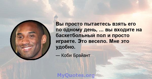 Вы просто пытаетесь взять его по одному день, ... вы входите на баскетбольный пол и просто играете. Это весело. Мне это удобно.