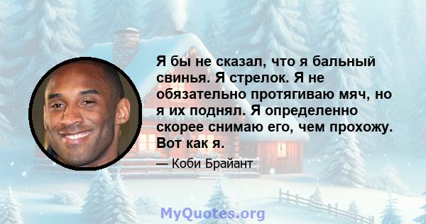 Я бы не сказал, что я бальный свинья. Я стрелок. Я не обязательно протягиваю мяч, но я их поднял. Я определенно скорее снимаю его, чем прохожу. Вот как я.