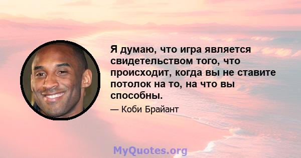 Я думаю, что игра является свидетельством того, что происходит, когда вы не ставите потолок на то, на что вы способны.