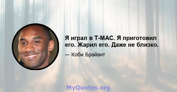 Я играл в T-MAC. Я приготовил его. Жарил его. Даже не близко.