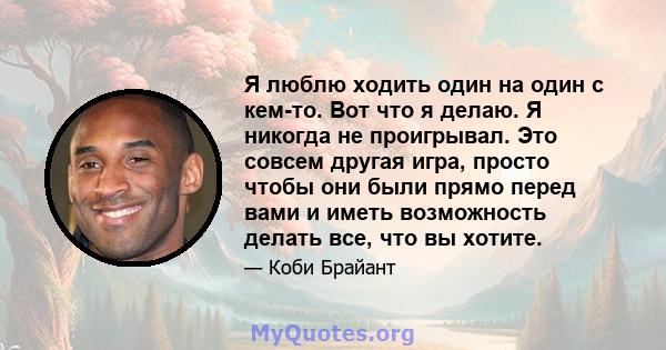 Я люблю ходить один на один с кем-то. Вот что я делаю. Я никогда не проигрывал. Это совсем другая игра, просто чтобы они были прямо перед вами и иметь возможность делать все, что вы хотите.